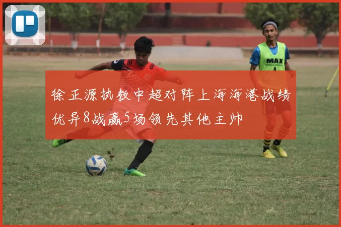 徐正源执教中超对阵上海海港战绩优异8战赢5场领先其他主帅