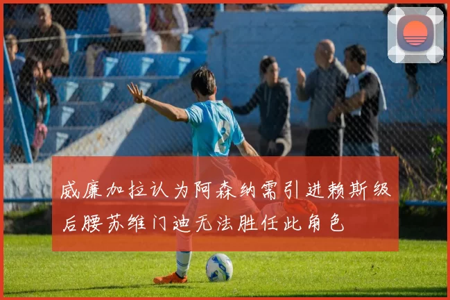 威廉加拉认为阿森纳需引进赖斯级后腰苏维门迪无法胜任此角色
