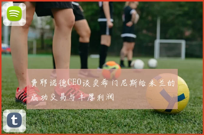 费耶诺德CEO谈卖希门尼斯给米兰的成功交易与丰厚利润