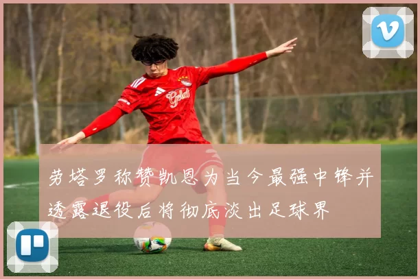 劳塔罗称赞凯恩为当今最强中锋并透露退役后将彻底淡出足球界