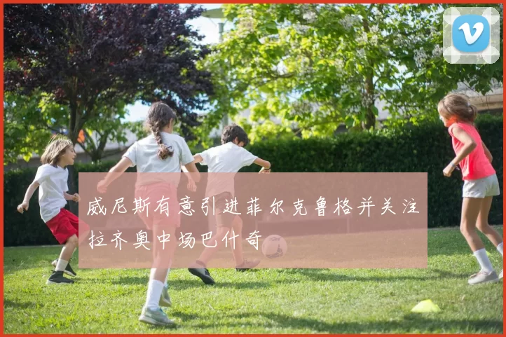 威尼斯有意引进菲尔克鲁格并关注拉齐奥中场巴什奇