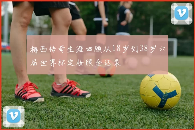 梅西传奇生涯回顾从18岁到38岁六届世界杯定妆照全记录