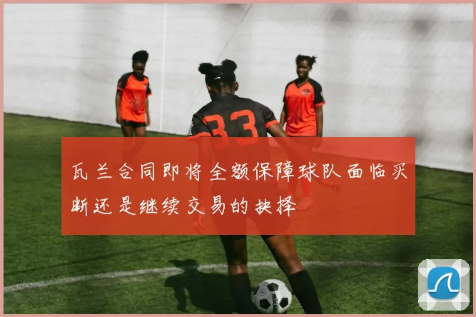 瓦兰合同即将全额保障球队面临买断还是继续交易的抉择