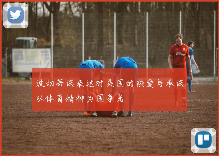 波切蒂诺表达对美国的热爱与承诺以体育精神为国争光