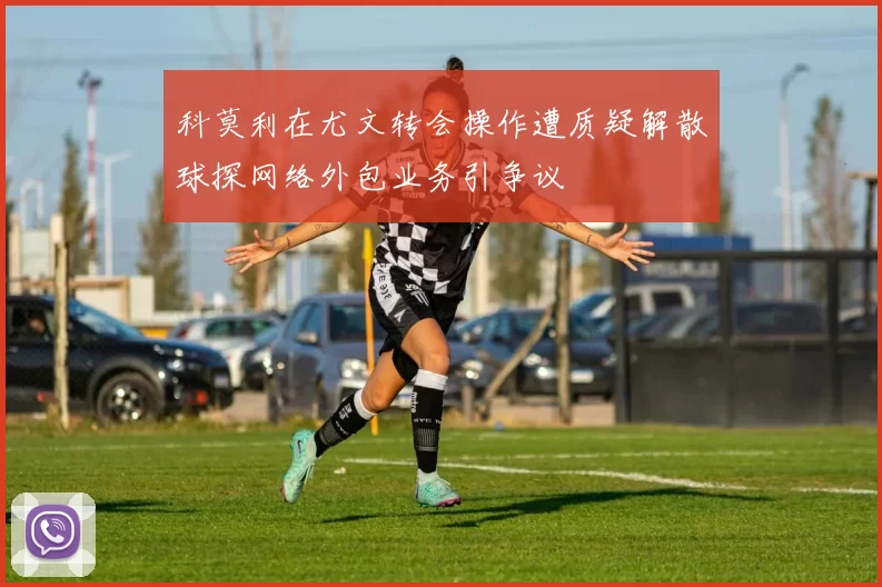 科莫利在尤文转会操作遭质疑解散球探网络外包业务引争议