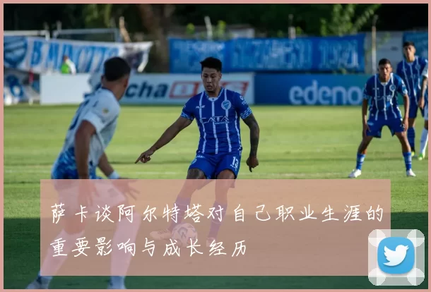 萨卡谈阿尔特塔对自己职业生涯的重要影响与成长经历