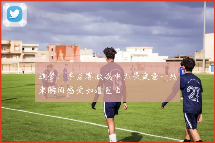 追梦：季后赛激战中无畏疲惫一结束瞬间感受如遭重击