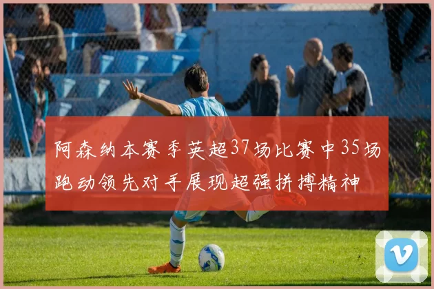 阿森纳本赛季英超37场比赛中35场跑动领先对手展现超强拼搏精神