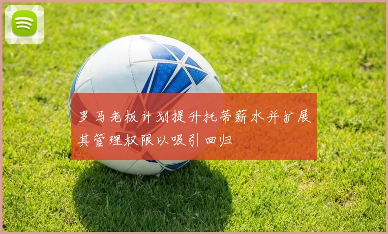罗马老板计划提升托蒂薪水并扩展其管理权限以吸引回归