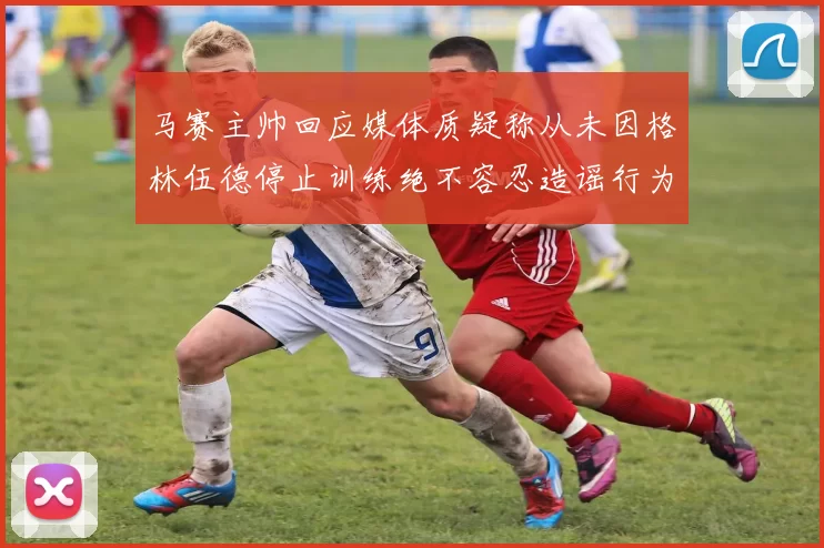 马赛主帅回应媒体质疑称从未因格林伍德停止训练绝不容忍造谣行为