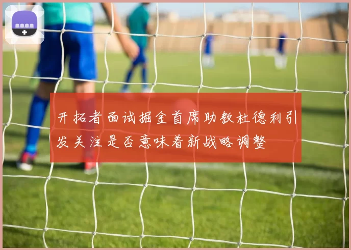 开拓者面试掘金首席助教杜德利引发关注是否意味着新战略调整