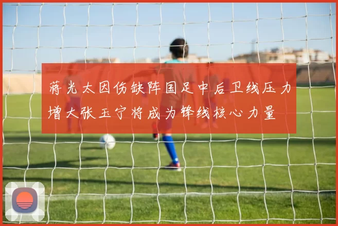 蒋光太因伤缺阵国足中后卫线压力增大张玉宁将成为锋线核心力量