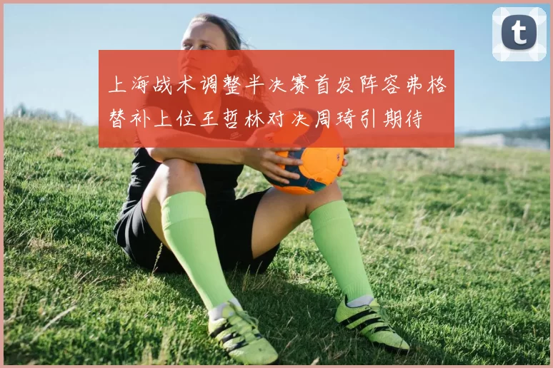 上海战术调整半决赛首发阵容弗格替补上位王哲林对决周琦引期待