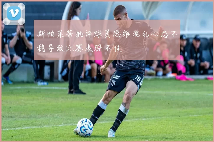 斯帕莱蒂批评球员思维混乱心态不稳导致比赛表现不佳