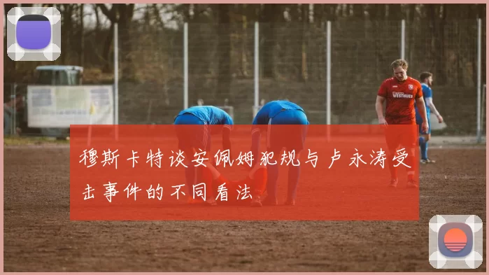 穆斯卡特谈安佩姆犯规与卢永涛受击事件的不同看法
