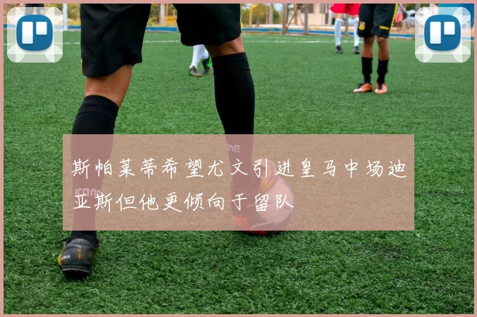 斯帕莱蒂希望尤文引进皇马中场迪亚斯但他更倾向于留队